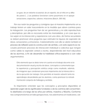 78
un guía, de un visitante ocasional, de un experto, de un niño en su sillita
de paseo […] Las palabras funcionan como pasamano en el apoyar
sensaciones, sospechas, saberes, intuiciones (Bosch, 2001:86).
Por esa razón las preguntas y consignas que el maestro implementa en su
trabajo tienen un valor trascendente en la medida que abren caminos para
la indagación. Las preguntas han de ser generativas y no sólo reproductivas
y descriptivas; por ello es necesario evitar los monosílabos, y en caso que es-
tos surjan en la interacción y experiencia con una obra, de forma secundaria
se deben promover otras peguntas que estimulen la riqueza de expresión de
ideas, sensaciones y emociones. Colateralmente con ello se abrirá también el
proceso de reflexión para la construcción de sentido, y en este aspecto es ne-
cesario promover procesos de interacción individual o colectiva que tengan
como salida la expresión verbal o escrita, dependiendo del nivel educativo
de los alumnos, a fin de desarrollar la habilidad crítica-expresiva o con valor
argumentativo.
Otro elemento que se debe tener en cuenta en el trabajo docente es la
documentación visual y escrita de ideas, conceptos o comentarios que
la experiencia y percepción estética arroje como resultado, además
de imágenes que condensen procesos importantes de la interacción o
de la ejecución de trabajos. Esto permitirá al maestro advertir tanto los
aprendizajes desarrollados por los alumnos, como promover la retroali-
mentación conjunta de hallazgos y sentidos.
Es importante entender que los conceptos y preceptos disponibles al
aprendiz surgen de los significados fundados o de los caminos del conocimien-
to diseñados a lo largo de los años por artistas, maestros y filósofos. Conforme
nos comprometemos en tales perspectivas, nos adentramos en tradiciones, vol-
 