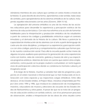 79
viéndonos miembros de una cultura que cambia en varios niveles a través de
la historia. O, para decirlo de otra forma, aprendemos a dar sentido, toda clase
de sentidos, pero apropiándonos de los sistemas simbólicos de la cultura, inclu-
yendo aquellos relacionados con las artes (Greene, 2004:15-16).
La apropiación del universo simbólico es una de las metas de las accio-
nes educativas para desarrollar la experiencia y percepción estética de los
alumnos de educación básica. Con esto nos referimos a la acción de fomentar
habilidades para la interpretación y producción simbólica de los estudiantes
a partir de conocer los códigos y posibilidades sintácticas según el contexto
inmediato y el derivado de la historia de la cultura. Ello lleva a potenciar la
capacidad de interlocución de los alumnos con el arte a partir del lenguaje de
cada una de estas disciplinas, y enriquecer su experiencia y percepción estéti-
ca con otros códigos, prácticas y comportamientos culturales que forman par-
te de nuestra construcción social. Para ello la escuela puede echar mano de
algunos recursos auxiliares para promover la generación de estas experiencias
como son teatros, salas de concierto, galerías y museos de arte y sus respecti-
vos programas artísticos. Además de tener en cuenta que existen otros empla-
zamientos, como puede ser la propia ciudad o comunidad, en tanto lugares
vivos de participación colectiva donde se condensa la memoria cultural y el
imaginario social.
A lo largo de la historia, muchos y variados han sido los programas y pro-
yectos en el orden nacional e internacional que se han involucrado en la in-
teracción con estos espacios y sus respectivas cargas simbólicas. Entre ellos
destaca, en los Estados Unidos, el Project Muse, iniciativa emprendida por Pro-
ject Zero entre 1994 y 1996, que involucró la colaboración de investigadores,
maestros, educadores de museos y directores de escuelas de los Estados Uni-
dos de Norteamérica y otros países. A pesar de que no se trata de un progra-
ma de educación estética en sentido estricto, con él se promueven procesos
de observación, análisis e interpretación de las obras de artes visuales como
 