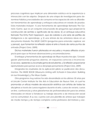 80
procesos cognitivos que implican una dimensión estética en la experiencia o
interacción con los objetos. Después de una etapa de investigación para de-
terminar hábitos y necesidades de consumo en los espacios de arte se difundie-
ron herramientas de aprendizaje y enfoques educativos en estado de prueba.
Estos materiales incluían: 1) una herramienta de aprendizaje llamada The Ge-
neric Game, que es un conjunto estructurado de preguntas que propician la
construcción de sentido o significado de las obras; 2) un enfoque educativo
llamado The Entry Point Approach, que da cabida a una serie de perfiles de
inteligencia o de aprendizaje, y 3) una síntesis de las anteriores ideas en un
documento titulado The MUSE QUESTs (preguntas para entender, explorar, ver
y pensar), que fomentan la reflexión sobre el arte a través de varios puntos de
entrada (Project Zero, 2009).
Dichos materiales fueron piloteados en escuelas y museos afiliados al pro-
yecto para que se hicieran observaciones y recomendaciones.
El enfoque y herramientas de aprendizaje de Muse muestra tres ejes: 1) investi-
gación: planteando preguntas abiertas, sin respuestas correctas o incorrectas;
2) acceso, apelando a una amplia gama de estudiantes, y 3) reflexión: proporcionar
oportunidades para pensar acerca del propio pensamiento (Project Zero, 2009).
Integrados los resultados de la aplicación piloto se publicaron dos docu-
mentos: The MUSE BOOK (Museums Uniting with Schools in Education; Building
on our Knowledge) y The Muse Guide.
Otro programa muy exitoso ha sido desarrollado en los últimos 30 años por
el Lincoln Center Institute for the Arts in Education de Nueva York, el cual ha
promovido un eficaz modelo de educación estética con artistas de todas las
disciplinas a través de cursos regulares durante el año, cursos de verano, cursos
on line, conferencias y otras plataformas de profesionalización para los artistas
interesados en iniciar o fortalecer su trabajo docente o de interacción social
con la comunidad. A su vez, cuenta con una plantilla de artistas que trabajan
de medio tiempo y de tiempo completo como profesores del Instituto y ase-
 