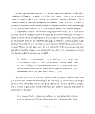 82
Esta metodología ha sido replicada en México con artistas de diversas disciplinas
por el Instituto Mexicano al Servicio de la Educación (IMASE) para capacitar y acom-
pañar de manera conceptual el trabajo de maestros en escuelas primarias públicas
del Distrito Federal, además de impartir anualmente cursos de verano a maestros,
administradores educativos y educadores de museos. Asimismo, esta metodología
ha sido aplicada en el ámbito de la educación no formal para fomentar la paz.
Es importante señalar también el trabajo que en el campo de la educación
estética han desarrollado algunos museos de arte como el Museo de Arte Mo-
derno de Barcelona, con programas de atención y seguimiento con alumnos
de educación básica y bachillerato, cursos para maestros y algunas estrategias
interactivas en torno a la estética de los lenguajes contemporáneos como Ex-
pressart. Museo portátil y Lecturas de una colección. Este museo organizó, a su
vez, otro magnífico proyecto de educación estética en la vida urbana como lo
fue “La ciudad de las palabras” en 2008.
La calle fue [...] el escenario en el que se dejó de ver que la escuela y el
museo tienen un espacio común: precisamente aquel que dignifica a la
ciudad como lugar en el que la vida humana crece y se enriquece gra-
cias al encuentro entre los niños que nacen, el presente que los acoge y
la curiosidad de los que ya se fueron (Bosch, 2001:89).
La idea central de esta acción fue sacar la experiencia estética del aula
y el museo a la ciudad como un lugar de tránsito y de convivencia en el que
coexiste una diversidad cultural de pobladores no sólo de España y Europa,
sino de otras regiones del mundo movidos por distintas olas de migración en
búsqueda de trabajo.
La propuesta fue […] colgar pancartas en las fachadas de los edificios
pero transformar su contenido. De acuerdo con el ámbito artístico elegi-
 