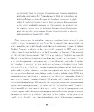 83
do, la poesía visual, [se propuso] a los vecinos que colgaran su palabra
preferida en el balcón […] Arropadas por la fiesta de la literatura, las
palabras flotaron en el aire llenas de significado sin renunciar a su plasti-
cidad. A esa forma física de la que se sirven para cruzar de una persona
a otra y crear solidaridad humana. Los niños corearon, las arroparon, se
las regalaron unos a otros, las disfrutaron, las aprendieron. Parecía que
para ellos, las letras serían ya para siempre, dibujos colgados al sol y me-
cidos por el viento (Bosch, 2001:93-97).
Otros museos que también han marcado una importante ruta en la edu-
cación a través de programas que fomentan la experiencia y percepción es-
tética son el Museo de Arte Moderno de Nueva York (MOMA) a través del Visual
Thinking Program, resultado de la colaboración, a partir de 1988, entre la psi-
cóloga cognitiva Abigail Housen de la Universidad de Harvard, Philip Yenawi-
ne (director de Educación de 1983-1993) y sus colegas. Ya desde los años 70
Abigail Housen había demostrado que los espectadores se relacionan con las
artes visuales siguiendo ciertos patrones predecibles a los cuales dio el nombre
de “estadios” o “etapas”, sin que exista una secuencia entre los mismos. Cada
etapa estética se caracteriza por un conjunto de atributos relacionados entre
sí de modo cognitivo y tiene su propia manera particular, incluso idiosincrático,
de dar sentido a las imágenes (Visual Understanding in Education, 2009). Asi-
mismo destaca el San Francisco MOMA, con excelentes recursos educativos en
línea para el maestro; una herramienta útil de educación estética es la sección
interactiva Making Sense of Modern Art, donde se pueden realizar consultas por
temas, artistas en contexto y comparaciones de carácter temporal. En México
destacan el Museo Nacional de Arte, que cuenta con amplios programas edu-
cativos, algunos de ellos centrados en procesos de intervención para suscitar
experiencias estéticas, y el Museo Nacional de San Carlos, con programas es-
pecíficos de atención para niños a través de visitas y talleres que promueven
 