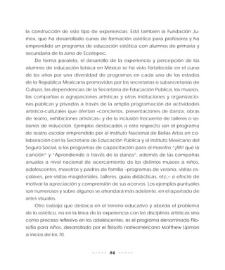 84
la construcción de este tipo de experiencias. Está también la Fundación Ju-
mex, que ha desarrollado cursos de formación estética para profesores y ha
emprendido un programa de educación estética con alumnos de primaria y
secundaria de la zona de Ecatepec.
De forma paralela, el desarrollo de la experiencia y percepción de los
alumnos de educación básica en México se ha visto fortalecida en el curso
de los años por una diversidad de programas en cada uno de los estados
de la República Mexicana promovidos por las secretarías o subsecretarías de
Cultura, las dependencias de la Secretaría de Educación Pública, los museos,
las compañías o agrupaciones artísticas y otras instituciones y organizacio-
nes públicas y privadas a través de la amplia programación de actividades
artístico-culturales que ofertan –conciertos, presentaciones de danza, obras
de teatro, exhibiciones artísticas– y de la inclusión frecuente de talleres o se-
siones de inducción. Ejemplos destacados a este respecto son el programa
de teatro escolar emprendido por el Instituto Nacional de Bellas Artes en co-
laboración con la Secretaría de Educación Pública y el Instituto Mexicano del
Seguro Social, o los programas de capacitación para el maestro “¡Ah! qué la
canción” y “Aprendiendo a través de la danza”; además de las campañas
anuales a nivel nacional de acercamiento de los distintos museos a niños,
adolescentes, maestros y padres de familia –programas de verano, visitas es-
colares, pre-visitas magisteriales, talleres, guías didácticas, etc.– a efecto de
motivar la apreciación y comprensión de sus acervos. Los ejemplos puntuales
son numerosos y sobre algunos se ahondará más adelante, en el apartado de
artes visuales.
Otro trabajo que destaca en el terreno educativo y aborda el problema
de lo estético, no en la línea de la experiencia con las disciplinas artísticas sino
como proceso reflexivo en los adolescentes, es el programa denominado Filo-
sofía para niños, desarrollado por el filósofo norteamericano Matthew Lipman
a inicios de los 70.
 