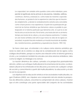 87
La capacidad, tan variable entre pueblos como entre individuos, para
percibir el significado de las pinturas (o de poemas, melodías, edificios,
cerámicas, dramas y estatuas) es, como todas las restantes capacida-
des humanas, un producto de la experiencia colectiva que la trascien-
de ampliamente, y donde lo verdaderamente extraño sería concebirla
como si fuera previa a esa experiencia. A partir de la participación ge-
neral de las formas simbólicas que llamamos cultura es posible la par-
ticipación en el sistema particular que llamamos arte, el cual no es de
hecho sino un sector de ésta. Por lo tanto, una teoría del arte es al mismo
tiempo una teoría de la cultura, y no una empresa autónoma. Y si debe
ser una teoría semiótica del arte la que trance la vida de los signos en
sociedad, no podrá hacerlo mediante un mundo inventado de dualida-
des, transformaciones, paralelismos y equivalencias (Geertz, 1994:133).
Se hace claro que, al entender a la cultura como sistema semiótico ge-
neral, la visión de lo estético se aleja de la consideración de los signos como
códigos descifrables, porque se asume una relación entre el sistema general y
el arte, y se consideran también los vínculos con otros sistemas simbólicos, tales
como la religión, la mitología o la ciencia.
La noción dinámica de cultura, sumada a la perspectiva posmodernista
del arte, arribó a un enfoque multicultural en la enseñanza de las artes. La diver-
sidad cultural se ha enfatizado en los discursos y acciones de cualquier campo
de acción y conocimiento a partir del multiculturalismo; la educación y el arte
no son la excepción.
Los objetivos de la educación artística en las sociedades multiculturales, se-
gún Chalmers (2003), son: impulsar una compresión del arte desde la perspec-
tiva de diferentes culturas, encomiar la comprensión de otras culturas, mostrar
que el arte constituye una parte apreciable del conjunto de las actividades
 