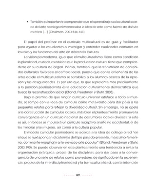 89
•	 También es importante comprender que el aprendizaje sociocultural acer-
ca del arte no niega ni menoscaba la idea de arte como fuente de disfrute
estético […] (Chalmers, 2003:144-148).
El papel del profesor en el currículo multicultural es de guía y facilitador
para ayudar a los estudiantes a investigar y entender cualidades comunes en
los roles y las funciones del arte en diferentes culturas.
La visión posmoderna, igual que el multiculturalismo, tiene como condición
la pluralidad, es decir, establece que la producción cultural tiene que compren-
derse en su cultura de origen. Piensa, también, que la transmisión de conteni-
dos culturales favorece el cambio social, puesto que con la enseñanza de las
artes desde el multiculturalismo se sensibiliza a los alumnos acerca de la opre-
sión y las desigualdades. Es por ello que, lo que representa más precisamente
a la posición posmodernista es la educación culturalmente democrática que
busca la reconstrucción social (Efland, Freedman y Stuhr, 2003).
Bajo la premisa de que ningún currículo universal satisface a todo el mun-
do, se rompe con la idea de currículo como meta-relato para dar paso a los
pequeños relatos para reflejar la diversidad cultural. Sin embargo, no se apela
a la construcción de currículos locales, más bien el planteamiento promueve la
convergencia en un currículo nacional de costumbres locales diversas. Si esto
es así, entonces se impulsará un currículo receptivo al arte no occidental, el de
las minorías y las mujeres, así como a la cultura popular.
El modelo curricular posmoderno se acerca a la idea de collage o red “en
el que se yuxtapongan dicotomías del tipo pasado-presente, masculino-femeni-
no, dominante-marginal y arte elevado-arte popular” (Efland, Freedman y Stuhr,
2003:190). Se puede observar en este planteamiento una tendencia a evitar la
organización jerárquica, propia de las disciplinas, para dar paso a la conver-
gencia de una serie de relatos como provedores de significado en la experien-
cia, propios de la interdisciplinariedad y la transculturalidad, con la intención
 