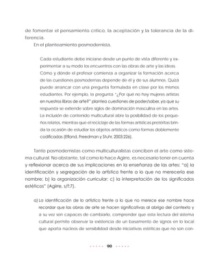 90
de fomentar el pensamiento crítico, la aceptación y la tolerancia de la di-
ferencia.
En el planteamiento posmodernista,
Cada estudiante debe iniciarse desde un punto de vista diferente y ex-
perimentar a su modo los encuentros con las obras de arte y las ideas.
Cómo y dónde el profesor comienza a organizar la formación acerca
de las cuestiones posmodernas depende de él y de sus alumnos. Quizá
puede arrancar con una pregunta formulada en clase por los mismos
estudiantes. Por ejemplo, la pregunta “¿Por qué no hay mujeres artistas
en nuestros libros de arte?” plantea cuestiones de poder/saber, ya que su
respuesta se extiende sobre siglos de dominación masculina en las artes.
La inclusión de contenido multicultural abre la posibilidad de los peque-
ños relatos, mientras que el reciclaje de las formas artísticas pretéritas brin-
da la ocasión de estudiar los objetos artísticos como formas doblemente
codificadas (Efland, Freedman y Stuhr, 2003:226).
Tanto posmodernistas como multiculturalistas conciben el arte como siste-
ma cultural. No obstante, tal como lo hace Agirre, es necesario tener en cuenta
y reflexionar acerca de sus implicaciones en la enseñanza de las artes: “a) la
identificación y segregación de lo artístico frente a lo que no merecería ese
nombre; b) la organización curricular; c) la interpretación de los significados
estéticos” (Agirre, s/f:7).
a)	La identificación de lo artístico frente a lo que no merece ese nombre hace
recordar que las obras de arte se hacen significativas al abrigo del contexto y
a su vez son capaces de cambiarlo, comprender que esta lectura del sistema
cultural permite observar la existencia de un basamento de signos en lo local
que aporta núcleos de sensibilidad desde iniciativas estéticas que no son con-
 