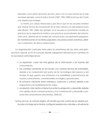 91
sideradas como parte del sector del arte, pero sí en el curso normal de la vida
social;por ejemplo, como lo indica Geertz (1987, 1994, 2000) la lectura del Corán
o la arquitectura mudéjar.
La mente y la cultura interactúan y por ello es que en las escuelas tendrían
que mostrar formas de encarnación de la vida cultural y no sólo preparar para
ellas (Bruner, 1997, 2006); por ejemplo, en la escuela es conveniente estudiar las
prácticas de la experiencia estética y las prácticas socioculturales del entorno,
entre otras, además de los medios de comunicación, las expresiones populares,
las manifestaciones en las fiestas populares y las producciones narrativas, plásti-
cas o corporales, de niños y adolescentes.
La organización curricular tiene para la enseñanza de las artes una pers-
pectiva cultural, es en el currículo donde adquieren relevancia los cambios en
la sociedad contemporánea:
•	 La expansión, cada vez más global, de la información y las fuentes del
conocimiento.
•	 Los cambios crecientes en el mundo y en nuestras formas de entenderlo,
debido a la comprensión por parte de las tecnologías del espacio y del
tiempo, lo que supone una amenaza a la estabilidad y permanencia de
nuestro conocimiento, convirtiéndolos en frágiles y provisionales.
•	 El contacto creciente entre individuos, creencias y culturas debido a las
migraciones y la facilidad para los viajes.
•	 La relación más fuerte e interactiva entre investigación y desarrollo debido
a la rapidez de las comunicaciones y a la reordenación y desarrollo cons-
tante del conocimiento (Hernández, 2000:54).
b)	Hoy por hoy, el currículo (Agirre, s/f) tendría que dar cuenta de los saberes pro-
ducidos a lo largo de la historia, configurar experiencias culturales y virtualmente
 
