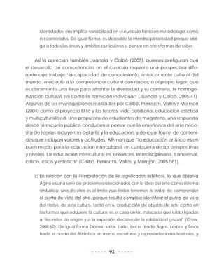 92
identidades; ello implica variabilidad en el currículo tanto en metodología como
en contenidos. De igual forma, es deseable la interdisciplinariedad porque obli-
ga a todas las áreas y ámbitos curriculares a pensar en otras formas de saber.
Así lo aprecian también Juanola y Calbó (2005), quienes prefiguran que
el desarrollo de competencias en el currículo requiere una perspectiva dife-
rente que trabaje “la capacidad de conocimiento artísticamente cultural del
mundo, asociado a la competencia cultural con respecto al propio lugar; que
es claramente una llave para afrontar la diversidad y su contraria, la homoge-
nización cultural, así como la transición individual” (Juanola y Calbó, 2005:41).
Algunas de las investigaciones realizadas por Calbó, Perxachs, Vallès y Morejón
(2004) como el proyecto El té y las teteras: vida cotidiana, educación estética
y multiculturalidad. Una propuesta de estudiantes de magisterio, una respuesta
desde la escuela pública conducen a pensar que la enseñanza del arte nece-
sita de teorías incluyentes del arte y la educación, y de igual forma de conteni-
dos que incluyan valores y actitudes. Afirman que “la educación artística es un
buen medio para la educación intercultural, en cualquiera de sus perspectivas
y niveles. La educación intercultural es, entonces, interdisciplinaria, transversal,
crítica, ética y estética” (Calbó, Perxachs, Vallès, y Morejón, 2005:561).
c)	En relación con la interpretación de los significados estéticos, lo que observa
Agirre es una serie de problemas relacionados con la idea del arte como sistema
simbólico; uno de ellos es el límite que todos tenemos al tratar de comprender
el punto de vista del otro, porque resulta complejo identificar el punto de vista
del nativo de otra cultura, tanto en su producción de objetos de arte como en
las formas que adquiere la cultura; es el caso de las máscaras que están ligadas
a “los mitos de origen y a la expresión decisiva de la solidaridad grupal” (Crow,
2008:60). De igual forma Dionisio salta, baila, bebe desde Argos, Lesbos y Tasos
hasta el borde del Atlántico en muros, esculturas y representaciones teatrales, y
 