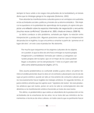 93
siempre lo hace unido a los rasgos más profundos de la bestialidad y el éxtasis
divino que la mitología griega le ha asignado (Detienne, 2003).
Para abordar las manifestaciones culturales parece ser ventajoso encuadrarlas
en las actividades sociales, políticas y morales de su sistema simbólico. “Ello impli-
ca no quedarse en la polaridad de aprendizaje de lo propio y lo ajeno sino pro-
piciar una reflexión sobre los espacios intermedios de negociación y encuentro
(muchas veces conflictivos)” (Zavala et al., 2005, citado en Unesco, 2008:18).
Lo dicho conduce a otro problema, señalado por Agirre: la relación entre
interpretación y producción. Algunas posiciones asumen que la interpretación
del productor es legítima, lo que encamina a enseñar a partir de “ponerse en el
lugar del otro”, en este caso el productor. No obstante,
Por mucho que rasquemos en los orígenes culturales de los objetos
en cuestión, lo que la obra de arte hace emerger es nuestra propia
imaginación y sensibilidad, formada por valores y categorías cul-
turales propias del receptor, que en el mejor de los casos podrían
llegar a anudarse con los del productor. Y éste es el gran valor del
arte como sistema productor (Agirre, s/f:11).
Otro asunto problemático es confundir análisis y juicio crítico; en primer tér-
mino el análisis pretende situar la obra en el contexto cultural pero eso no da de
suyo un juicio estético; puede ser sólo un mecanismo de consumo cultural, pero
no necesariamente hacer legibles los trabajos artísticos. En segundo término, el
juicio estético amerita que los sujetos sean “tejedores de textos” de esos produc-
tos artísticos que son textos, poner en acto no sólo la contemplación sino dar
dinámica a la manifestación artística haciendo un texto de esos textos.
Por último, es problemático que exista un abandono de la producción en las
actividades de la enseñanza de las artes; no se trata del uso mimético de he-
rramientas o técnicas de otras culturas, en todo caso lo que es pertinente hacer
 