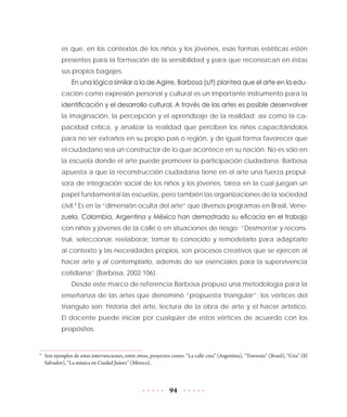 94
es que, en los contextos de los niños y los jóvenes, esas formas estéticas estén
presentes para la formación de la sensibilidad y para que reconozcan en éstas
sus propios bagajes.
En una lógica similar a la de Agirre, Barbosa (s/f) plantea que el arte en la edu-
cación como expresión personal y cultural es un importante instrumento para la
identificación y el desarrollo cultural. A través de las artes es posible desenvolver
la imaginación, la percepción y el aprendizaje de la realidad; así como la ca-
pacidad crítica, y analizar la realidad que perciben los niños capacitándolos
para no ser extraños en su propio país o región, y de igual forma favorecer que
el ciudadano sea un constructor de lo que acontece en su nación. No es sólo en
la escuela donde el arte puede promover la participación ciudadana: Barbosa
apuesta a que la reconstrucción ciudadana tiene en el arte una fuerza propul-
sora de integración social de los niños y los jóvenes, tarea en la cual juegan un
papel fundamental las escuelas, pero también las organizaciones de la sociedad
civil.9
Es en la “dimensión oculta del arte” que diversos programas en Brasil, Vene-
zuela, Colombia, Argentina y México han demostrado su eficacia en el trabajo
con niños y jóvenes de la calle o en situaciones de riesgo: “Desmontar y recons-
truir, seleccionar, reelaborar, tomar lo conocido y remodelarlo para adaptarlo
al contexto y las necesidades propios, son procesos creativos que se ejercen al
hacer arte y al contemplarlo, además de ser esenciales para la supervivencia
cotidiana” (Barbosa, 2002:106).
Desde este marco de referencia Barbosa propuso una metodología para la
enseñanza de las artes que denominó “propuesta triangular”; los vértices del
triangulo son: historia del arte, lectura de la obra de arte y el hacer artístico.
El docente puede iniciar por cualquier de estos vértices de acuerdo con los
propósitos.
9
	 Son ejemplos de estas intervenciones, entre otros, proyectos como: “La calle crea” (Argentina), “Travessia” (Brasil), “Cria” (El
Salvador), “La música en Ciudad Juárez” (México).
 