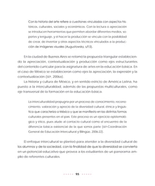 95
Con la historia del arte refiere a cuestiones vinculadas con aspectos his-
tóricos, culturales, sociales y económicos. Con la lectura o apreciación
se introducen herramientas que permiten abordar diferentes medios, so-
portes y lenguaje, y el hacer la producción se vincula con la posibilidad
de crear, de inventar y otros aspectos técnicos vinculados a la produc-
ción de imágenes visuales (Augustowsky, s/f:5).
En la ciudad de Buenos Aires se retomó la propuesta triangular establecien-
do la apreciación, contextualización y producción como ejes estructurantes
del contenido curricular para la asignatura de artes en la educación básica. En
el caso de México se establecieron como ejes la apreciación, la expresión y la
contextualización (SEP, 2006a).
La historia y cultura de México, y en sentido estricto de América Latina, ha
puesto a la interculturalidad, además de las propuestas multiculturales, como
eje transversal de la formación en la educación básica.
La interculturalidad propugna por un proceso de conocimiento, recono-
cimiento, valoración y aprecio de la diversidad cultural, étnica y lingüís-
tica que caracteriza a México y que se manifiesta en las distintas formas
culturales presentes en el país. Este proceso es un ejercicio epistemoló-
gico y ético, pues alude al contacto cultural como el encuentro de la
diferencia básica existencial de la que somos parte (SEP-Coordinación
General de Educación Intercultural y Bilingüe, 2006:22).
El enfoque intercultural se planteó para atender a la diversidad cultural de
los alumnos y de la sociedad, con la finalidad de que la diversidad se convierta
en un potencial educativo que provea a los estudiantes de un panorama am-
plio de referentes culturales.
 