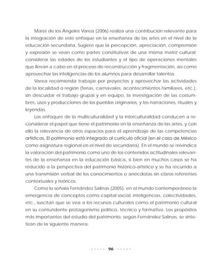 96
María de los Ángeles Varea (2006) realiza una contribución relevante para
la integración de este enfoque en la enseñanza de las artes en el nivel de la
educación secundaria. Sugiere que la percepción, apreciación, comprensión
y expresión se vean como partes constitutivas de una misma matriz cultural;
considerar las edades de los estudiantes y el tipo de operaciones mentales
que llevan a cabo en el proceso de reconstrucción y fragmentación, así como
aprovechar las inteligencias de los alumnos para desarrollar talentos.
Varea recomienda trabajar por proyectos y aprovechar las actividades
de la localidad o región (ferias, carnavales, acontecimientos familiares, etc.),
sin descuidar el trabajo grupal y en equipo, la investigación de las costum-
bres, usos y producciones de los pueblos originarios, y las narraciones, rituales y
leyendas.
Los enfoques de la multiculturalidad y la interculturalidad conducen a re-
considerar el papel que tiene el patrimonio en la enseñanza de las artes, y con
ello la relevancia de otros espacios para el aprendizaje de las competencias
artísticas. El patrimonio está integrado al currículo oficial (en el caso de México
como asignatura regional en el nivel de secundaria). En el mundo se reivindica
la valoración del patrimonio como uno de los contenidos actitudinales relevan-
tes de la enseñanza en la educación básica, si bien en muchos casos se ha
reducido a la perspectiva del patrimonio histórico-artístico y se ha recurrido a
una transmisión verbal de los conocimientos o anécdotas sin claros referentes
contextuales y teóricos.
Como lo señala Fernández Salinas (2005), en el mundo contemporáneo la
emergencia de conceptos como capital social, inteligencias, colectividades,
etc., suscitan que se vea a los recursos culturales como el patrimonio cultural
en su contundente protagonismo político, técnico y formativo. Los propósitos
más importantes del estudio del patrimonio, según Fernández Salinas, se sinte-
tizan de la siguiente manera:
 