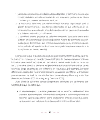 97
1.	La relación enseñanza-aprendizaje adecuados sobre el patrimonio genera una
conciencia básica sobre la necesidad de una adecuada gestión de los bienes
culturales que preserve y refuerce sus valores.
2.	La importancia que tiene con-formar recursos humanos capacitados para la
gestión del patrimonio […] Con-formar en la medida en que se forma en los va-
lores colectivos y atendiendo a las distintas dimensiones y perspectivas con las
que debe ser entendido el patrimonio.
3.	El patrimonio alienta procesos de desarrollo colectivo, pero para ello se basa
también en experiencias de desarrollo personal. A partir del patrimonio se asien-
tan las bases de individuos que entienden que el proceso de crecimiento perso-
nal no se limita a los periodos de educación reglada, sino que atañe a toda la
vida (Fernández Salinas, 2005:11).
En materia social el patrimonio cumple una labor sustantiva porque permi-
te que en las escuelas se establezcan estrategias de comprensión compleja e
interrelacionada de los contenidos curriculares, no únicamente de los de las ar-
tes o la historia; ayuda a observar los problemas sociales y diferenciarlos de los
técnicos; exige otra mirada del territorio y los recursos al, por ejemplo, apreciar
diferencias, similitudes y carencias; reafirma los valores identitarios y singulares;
promueve una actitud de respeto hacia el desarrollo equilibrado y sostenible
(Fernández Salinas, 2005; Domínguez y Cuenca, 2005).
Ávila destaca que en la educación primaria el estudio del patrimonio cul-
tural tendrá que aceptar que:
•	 Es relevante que lo que se haga en la clase en relación con la enseñanza
y con el aprendizaje del Patrimonio sea útil para el desarrollo personal de
los niños y para capacitarlos como ciudadanos ante los problemas socio-
ambientales que rodean a todo tipo de elementos patrimoniales.
 