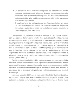 98
•	 Los contenidos deben formularse integrando tres referentes: las aporta-
ciones de las disciplinas de referencia de cada elemento patrimonial a
trabajar, las ideas que tienen los niños y niñas de Educación Primaria sobre
dichos contenidos y los problemas socio-ambientales en los que puede
estar inmerso el patrimonio.
•	 Es muy importante dar protagonismo a los niños; para ello hay que cono-
cer bien la evolución de sus ideas a lo largo del proceso de enseñanza-
aprendizaje, ajustando en cada momento la intervención educativa a
dicha evolución (Ávila, 2005:44-45).
La enseñanza del patrimonio cultural es un espacio curricular de intersec-
ción que además de reinstaurar el valor de lo cultural, social, político, histórico
y ambiental, restituye el papel fundamental del patrimonio inmaterial o intangi-
ble, en particular el de los pueblos indígenas. No se evade aquí lo problemático
de la materialidad o inmaterialidad de lo cultural, lo que se quiere destacar
para la enseñanza es, como lo indica Saúl Millán (2008), que el patrimonio cul-
tural es algo más que el conjunto de bienes y se manifiesta en significados.
“Significados históricos, estéticos o cosmológicos, pero siempre vinculados a
referentes culturales cuya protección inicia con el acto de conocerlos y nom-
brarlos” (Millán, 2008:47).
Así como el patrimonio intangible, en la enseñanza de las artes son indis-
pensables para el conocimiento social significativo espacios como los de me-
moria social, los lugares públicos y los medios como terrenos de representación;
pensar en estos espacios corrobora que la enseñanza de las artes reafirma su
convicción de la necesaria integración de múltiples espacios para producir
aprendizajes.
Indica Luz Maceira (2009) que el museo permite el abordaje interdisciplina-
rio con alto potencial educativo en donde se entrelazan prácticas y procesos
culturales, sociales y comunicativos; particularmente los museos de arte mues-
 