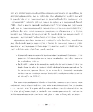 99
tran una contemporaneidad no sólo en lo que exponen sino en sus políticas de
atención a las personas que los visitan. Los niños y los jóvenes tendrían que vivir
la experiencia en los museos porque en la actualidad éstos establecen una
“conversación” y debate entre el museo, los artistas y la comunidad (Fontal,
2009). ¿Qué se puede aprender en los museos? Primero hay que dejar asen-
tado que los museos comprenden experiencias, conceptos, procedimientos y
actitudes. Las rutas por el museo son conexiones en el espacio y en el tiempo
histórico que hallan un tema en común. Se puede decir que lo que enseña el
museo es “saber de arte” a través del aprendizaje mediado.
Algunas perspectivas toman una orientación más directiva y consideran
que el educador puede aprovechar el hecho de que en el museo el artista
muestra sus técnicas para motivar a que los alumnos realicen actividades “en
vivo” ante las cuales el profesor puede mostrar:
•	 Imagen clara de los procedimientos a adquirir, explicando los pasos y com-
ponentes del mismo, el orden de ejecución y la dirección o direcciones de
los resultados a obtener.
•	 Explicación verbal, y de ser posible, mediante demostraciones, indicando
la planificación y los ciclos de repetición de la práctica de aprendizaje. Se
ha de actuar y pensar (dentro de los límites de la diversidad), recuerdos
de información relevante, centrar la atención en determinados aspectos,
etcétera (Fontal, 2009:82).
Por supuesto que el potencial educativo de los museos no se reduce a estos
elementos; sirvan sólo estas líneas para inducir a cómo aprovechar los museos
como espacio simbólico para el desarrollo de las competencias artísticas en
los niños y los jóvenes explorando las formas contemporáneas de producción
artística con el uso de las nuevas tecnologías, el cine, la fotografía, etcétera.
 