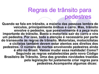 Regras de trânsito para pedestres   Quando se fala em trânsito, a maioria das pessoas lembra de veículos, principalmente ônibus e carro. Mas, trânsito envolve o pedestre, que possivelmente é a peça mais importante do trânsito. Basta o motorista sair do carro e vira um pedestre. Por isso, toda a atenção é necessária por parte do transeunte às regras de trânsito. Motoristas, motociclistas e ciclistas também devem estar atentos aos direitos dos pedestres. O número de mortes envolvendo pedestres ainda é alto no Brasil. Vamos mudar essa realidade! Como? Seguindo as regras estabelecidas pelo novo Código Brasileiro de Trânsito. Uma das grandes novidades trazidas pela legislação foi justamente criar regras para pedestres.Acompanhe algumas dicas:   