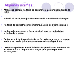 Algumas normas : Atravesse sempre na faixa de segurança. Sempre pela direita da faixa.  Mesmo na faixa, olhe para os dois lados e mantenha a atenção. Na faixa de pedestre sem semáfaro, a vez é de quem está a pé. Na hora de atravessar a faixa, dê sinal para os motoristas, levantando o braço. Embora você tenha preferência na faixa de segurança, somente inicie a travessia quando os veículos estiverem parados.  Crianças e pessoas idosas devem ser ajudadas no momento de atravessar a rua. Segure as crianças pelo punho para não  escorregarem. 