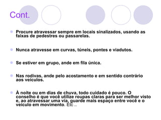 Cont. Procure atravessar sempre em locais sinalizados, usando as faixas de pedestres ou passarelas.  Nunca atravesse em curvas, túneis, pontes e viadutos. Se estiver em grupo, ande em fila única.  Nas rodivas, ande pelo acostamento e em sentido contrário aos veículos. À noite ou em dias de chuva, todo cuidado é pouco. O conselho é que você utilize roupas claras para ser melhor visto e, ao atravessar uma via, guarde mais espaço entre você e o veículo em movimento . Etc .. 
