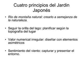 Cuatro principios del Jardin Japonés Rio de montaña natural: crearlo a semejanza de la naturaleza.  Seguir la orilla del lago: planificar según la topografía del lugar Valor numerical irregular: diseñar con elementos asimétricos Sentimiento del viento: capturar y presentar el entorno. 