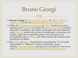 Bruno Giorgi
                  
 Bruno Giorgi (Mococa, 13 de agosto de 1905 — Rio de
  Janeiro, 1993) foi um escultor e professor brasileiro.
 Filho de imigrantes italianos, em 1911, mudou-se com a
  família para Roma e, no início da década de 1920, estudou
  desenho e escultura. Na Itália, participou de movimentos
  antifascistas, tendo sido preso e condenado a sete anos de
  prisão. Após ter cumprido quatro anos da pena, foi
  extraditado para o Brasil, por intervenção do embaixador
  brasileiro na Itália.
 Em 1937, em Paris, frequentou as academias "La Grande
  Chaumière" e "Ranson", tendo conhecido, nessa
  última, Aristide Maillol, que passa a orientá-lo. Conviveu
  com Henry Moore, Marino Marini e Charles Despiau.
 