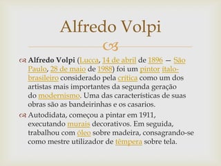 Alfredo Volpi
                 
 Alfredo Volpi (Lucca, 14 de abril de 1896 — São
  Paulo, 28 de maio de 1988) foi um pintor ítalo-
  brasileiro considerado pela crítica como um dos
  artistas mais importantes da segunda geração
  do modernismo. Uma das características de suas
  obras são as bandeirinhas e os casarios.
 Autodidata, começou a pintar em 1911,
  executando murais decorativos. Em seguida,
  trabalhou com óleo sobre madeira, consagrando-se
  como mestre utilizador de têmpera sobre tela.
 