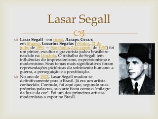 Lasar Segall
                     
 Lasar Segall - em russo, Лазарь Сегал;
  em lituano, Lozarius Segalas (Vilnius, 21 de
  julho de 1891 — São Paulo, 2 de agosto de 1957) foi
  um pintor, escultor e gravurista judeu brasileiro
  nascido na Lituânia. O trabalho de Segall tem
  influências do impressionismo, expressionismo e
  modernismo. Seus temas mais significativos foram
  representações pictóricas do sofrimento humano: a
  guerra, a perseguição e a prostituição.
 No ano de 1923, Lasar Segall mudou-se
  definitivamente para o Brasil. Já era um artista
  conhecido. Contudo, foi aqui que, segundo suas
  próprias palavras, sua arte ficou como o "milagre
  da luz e da cor". Foi um dos primeiros artistas
  modernistas a expor no Brasil.
 