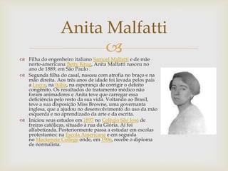 Anita Malfatti
                       
 Filha do engenheiro italiano Samuel Malfatti e de mãe
  norte-americana Betty Krug, Anita Malfatti nasceu no
  ano de 1889, em São Paulo .
 Segunda filha do casal, nasceu com atrofia no braço e na
  mão direita. Aos três anos de idade foi levada pelos pais
  a Lucca, na Itália, na esperança de corrigir o defeito
  congênito. Os resultados do tratamento médico não
  foram animadores e Anita teve que carregar essa
  deficiência pelo resto da sua vida. Voltando ao Brasil,
  teve a sua disposição Miss Browne, uma governanta
  inglesa, que a ajudou no desenvolvimento do uso da mão
  esquerda e no aprendizado da arte e da escrita.
 Iniciou seus estudos em 1897 no Colégio São José de
  freiras católicas, situado à rua da Glória. Aí foi
  alfabetizada. Posteriormente passa a estudar em escolas
  protestantes: na Escola Americana e em seguida
  no Mackenzie College onde, em 1906, recebe o diploma
  de normalista.
 