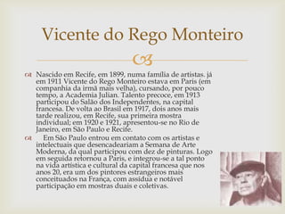 Vicente do Rego Monteiro
                                 
 Nascido em Recife, em 1899, numa família de artistas. já
  em 1911 Vicente do Rego Monteiro estava em Paris (em
  companhia da irmã mais velha), cursando, por pouco
  tempo, a Academia Julian. Talento precoce, em 1913
  participou do Salão dos Independentes, na capital
  francesa. De volta ao Brasil em 1917, dois anos mais
  tarde realizou, em Recife, sua primeira mostra
  individual; em 1920 e 1921, apresentou-se no Rio de
  Janeiro, em São Paulo e Recife.
    Em São Paulo entrou em contato com os artistas e
  intelectuais que desencadeariam a Semana de Arte
  Moderna, da qual participou com dez de pinturas. Logo
  em seguida retornou a Paris, e integrou-se a tal ponto
  na vida artística e cultural da capital francesa que nos
  anos 20, era um dos pintores estrangeiros mais
  conceituados na França, com assídua e notável
  participação em mostras duais e coletivas.
 