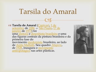 Tarsila do Amaral
                
 Tarsila do Amaral (Capivari, 1 de
  setembro de 1886 — São Paulo, 17 de
  janeiro de 1973) foi
  uma pintora e desenhista brasileira e uma
  das figuras centrais da pintura brasileira e da
  primeira fase do
  movimento modernista brasileiro, ao lado
  de Anita Malfatti. Seu quadro Abaporu,
  de 1928, inaugura o movimento
  antropofágico nas artes plásticas.
 