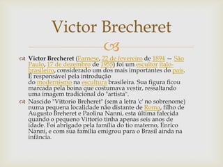 Victor Brecheret
                  
 Victor Brecheret (Farnese, 22 de fevereiro de 1894 — São
  Paulo, 17 de dezembro de 1955) foi um escultor ítalo-
  brasileiro, considerado um dos mais importantes do país.
  É responsável pela introdução
  do modernismo na escultura brasileira. Sua figura ficou
  marcada pela boina que costumava vestir, ressaltando
  uma imagem tradicional do "artista".
 Nascido "Vittorio Breheret" (sem a letra 'c' no sobrenome)
  numa pequena localidade não distante de Roma, filho de
  Augusto Breheret e Paolina Nanni, esta última falecida
  quando o pequeno Vittorio tinha apenas seis anos de
  idade. Foi abrigado pela família do tio materno, Enrico
  Nanni, e com sua família emigrou para o Brasil ainda na
  infância.
 
