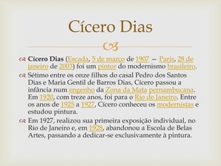 Cícero Dias
                    
 Cícero Dias (Escada, 5 de março de 1907 — Paris, 28 de
  janeiro de 2003) foi um pintor do modernismo brasileiro.
 Sétimo entre os onze filhos do casal Pedro dos Santos
  Dias e Maria Gentil de Barros Dias, Cícero passou a
  infância num engenho da Zona da Mata pernambucana.
  Em 1920, com treze anos, foi para o Rio de Janeiro. Entre
  os anos de 1925 a 1927, Cícero conheceu os modernistas e
  estudou pintura.
 Em 1927, realizou sua primeira exposição individual, no
  Rio de Janeiro e, em 1928, abandonou a Escola de Belas
  Artes, passando a dedicar-se exclusivamente à pintura.
 