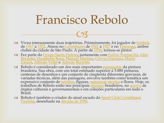Francisco Rebolo
                   
 Viveu intensamente duas trajetórias. Primeiramente, foi jogador de futebol,
  de 1917 a 1932. Atuou no Corinthians de 1921 a 1927 e no Ypiranga, ambos
  clubes da cidade de São Paulo. A partir de 1934, tornou-se pintor.
 Fez parte do Grupo Santa Helena, juntamente com Fulvio Pennacchi, Aldo
  Bonadei, Humberto Rosa, Manuel Martins, Clóvis Graciano, Mario
  Zanini, Alfredo Volpi e Alfredo Rizzotti.
 Rebolo é considerado um dos mais importantes paisagistas da pintura
  brasileira. Sua obra, com um total estimado superior a 3.000 pinturas,
  centenas de desenhos e um conjunto de cinqüenta diferentes gravuras, de
  variadas técnicas, além das paisagens, envolve também como temática um
  expressivo conjunto de retratos, figuras, naturezas-mortas e flores. Hoje, os
  trabalhos de Rebolo estão nos principais museus brasileiros, no acervo de
  órgãos culturais e governamentais e em coleções particulares em todo o
  Brasil.
 Rebolo é também o criador do atual escudo do Sport Club Corinthians
  Paulista, desenhado na década de 1930.
 