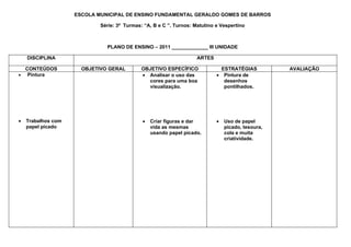 ESCOLA MUNICIPAL DE ENSINO FUNDAMENTAL GERALDO GOMES DE BARROS

                            Série: 3ª Turmas: “A, B e C ”. Turnos: Matutino e Vespertino



                              PLANO DE ENSINO – 2011 _____________ III UNIDADE

    DISCIPLINA                                                      ARTES

  CONTEÚDOS           OBJETIVO GERAL         OBJETIVO ESPECÍFICO              ESTRATÉGIAS          AVALIAÇÃO
• Pintura                                    • Analisar o uso das           • Pintura de
                                               cores para uma boa              desenhos
                                               visualização.                   pontilhados.




•   Trabalhos com                            •   Criar figuras e dar        •   Uso de papel
    papel picado                                 vida as mesmas                 picado, tesoura,
                                                 usando papel picado.           cola e muita
                                                                                criatividade.
 