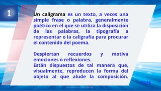 13:56
.
Un caligrama es un texto, a veces una
simple frase o palabra, generalmente
poético en el que se utiliza la disposición
de las palabras, la tipografía a
representar o la caligrafía para procurar
el contenido del poema.
Despiertan recuerdos y motiva
emociones o reflexiones.
Están dispuestos de tal manera que,
visualmente, reproducen la forma del
objeto al que alude la composición.
 