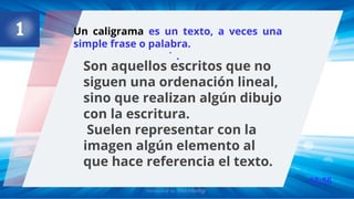 13:56
.
Un caligrama es un texto, a veces una
simple frase o palabra.
.
Son aquellos escritos que no
siguen una ordenación lineal,
sino que realizan algún dibujo
con la escritura.
Suelen representar con la
imagen algún elemento al
que hace referencia el texto.
 