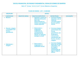 ESCOLA MUNICIPAL DE ENSINO FUNDAMENTAL GERALDO GOMES DE BARROS
                           Série: 4ª Turmas: “A, B, C, D e E”. Turnos: Matutino e Vespertino



                                       PLANO DE ENSINO – 2011 - II UNIDADE

    DISCIPLINA                                                          ARTES

    CONTEÚDOS          OBJETIVO GERAL         OBJETIVO ESPECÍFICO                   ESTRATÉGIAS            AVALIAÇÃO
•   Mosaico                                    • Despertar o gosto por          •    Conversa dirigida,
                                                 diferentes formas de                desenhos, uso de
                                                 fazer arte,                         materiais
                                                 desenvolvendo no                    concretos (casca
                                                 mesmo a percepção e                 de ovos, grãos),
                                                 noções espaciais.                   oficina.


•   Recorte, colagem                           •   Desenvolver a                •    Conversa dirigida,
    e montagem com                                 imaginação,                       apresentação das
    formas                                         ampliando os                      formas
    geométricas.                                   conhecimentos
                                                   geométricos em                    geométricas, uso
                                                   relação ao retângulo,             da Bandeira
                                                   losango e circulo.                nacional para
                                                                                     identificação das
                                                                                     formas, recorte e
                                                                                     colagem.

                                                                                •    Conversa dirigida,
•   Dobraduras –                               •   Desenvolver a                     leitura de um texto
    Origami                                        imaginação e a                    informativo, uso
                                                   habilidade manual.                de imagens
                                                                                     ilustrativas,
                                                                                     apresentação de
                                                                                     alguns origamis,
                                                                                     oficina.
 