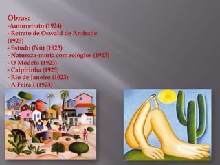 Obras:
-Autorretrato (1924)
- Retrato de Oswald de Andrade
(1923)
- Estudo (Nú) (1923)
- Natureza-morta com relógios (1923)
- O Modelo (1923)
- Caipirinha (1923)
- Rio de Janeiro (1923)
- A Feira I (1924)
 