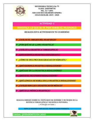 SECUNDARIA TECNICA No 75
CLAVE: 26DST0075G
TEL. 51 7 1891
SAN LUIS RIO COLORADO SONORA
CICLO ESCOLAR: 2019 - 2020
Cuidate, QUEDANDOTE EN CASA!!
ACTIVIDAD 2
INVESTIGA LO QUE SE TE PIDE SOBRE EL HUAPANGO
REALIZA ESTA ACTIVIDAD EN TU CUADERNO
 ¿CUÁLES EL ORIGEN DEL HUAPANGO?
 ¿POR QUÉ SE LE LLAMA HUASTECA?
 ¿CUÁLES LA HUASTECATAMAULIPECA?
 ¿QUÉ SIGNIFICAHUASTECAEN NÁHUATL?
 ¿CÓMOSE DICE MUCHAS GRACIAS EN NÁHUATL?
 ¿QUÉ SIGNIFICAHUASTECAHIDALGUENSE?
 ¿QUÉ HAY EN LA HUASTECAHIDALGUENSE?
 ¿QUÉ ES EL HUAPANGOHIDALGUENSE?
 ¿QUÉ LENGUA SE HABLA EN LA HUASTECAHIDALGUENSE?
 ¿CUÁLES SON LAS 6 HUASTECAS EN MÉXICO?
 ¿QUÉ ES LA MÚSICAHUASTECA?
REALIZA DIBUJOS SOBRE EL VESTUARIO DE HOMBRE Y DE MUJER DE LA
HUSTECA TAMAULIPECA Y HUASTECA POTOSINA.
( 4 Dibujos en total )
NOTA:LA SEGUNDA PARTE DE ESTE TRABAJOQUEDA PENDIENTE.
 