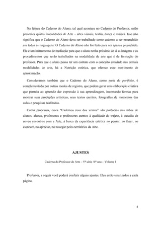 Na feitura do Caderno do Aluno, tal qual acontece no Caderno do Professor, estão
presentes quatro modalidades de Arte – artes visuais, teatro, dança e música. Isso não
significa que o Caderno do Aluno deva ser trabalhado como caderno a ser preenchido
em todas as linguagens. O Caderno do Aluno não foi feito para ser apenas preenchido.
Ele é um instrumento de mediação para que o aluno tenha próximo de si as imagens e os
procedimentos que serão trabalhados na modalidade de arte que é de formação do
professor. Para que o aluno possa ter um contato com o conceito estudado nas demais
modalidades de arte, há a Nutrição estética, que oferece esse movimento de
aproximação.

   Consideramos também que o Caderno do Aluno, como parte do portfolio, é
complementado por outros modos de registro, que podem gerar uma elaboração criativa
que permita ao aprendiz dar expressão à sua aprendizagem, inventando formas para
mostrar suas produções artísticas, seus textos escritos, fotografias de momentos das
aulas e pesquisas realizadas.

   Como processos, esses “Cadernos rosa dos ventos” são potências nas mãos de
alunos, alunas, professoras e professores atentos à qualidade do trajeto, à ousadia de
novos encontros com a Arte, à busca da experiência estética no pensar, no fazer, no
escrever, no apreciar, no navegar pelos territórios da Arte.

    




                                       AJUSTES

                 Caderno do Professor de Arte – 5ª série /6º ano – Volume 1



   Professor, a seguir você poderá conferir alguns ajustes. Eles estão sinalizados a cada
página.




                                                                                       4
 