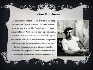 Vitor Brecheret
(22 de fevereiro de 1894 - 17 de dezembro de 1955)
 foi um ítalo-brasileiro escultor. Ele viveu a maior
 parte de sua vida em São Paulo, com exceção de
seus estudos em Paris em seus vinte e poucos anos.
 Brecheret trabalho combina técnicas de Europeu
modernista escultura com referências a seu país de
 origem através das características físicas de suas
   formas humanas e motivos visuais extraídas
brasileiras arte popular. Muitos de seus temas são
  os números do Bíblia ou da mitologia clássica.
 