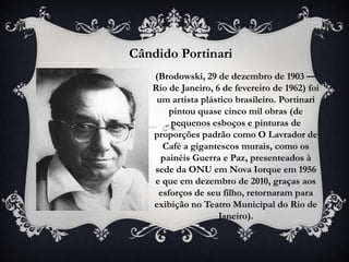 Cândido Portinari
   (Brodowski, 29 de dezembro de 1903 —
   Rio de Janeiro, 6 de fevereiro de 1962) foi
    um artista plástico brasileiro. Portinari
       pintou quase cinco mil obras (de
       pequenos esboços e pinturas de
   proporções padrão como O Lavrador de
     Café a gigantescos murais, como os
     painéis Guerra e Paz, presenteados à
   sede da ONU em Nova Iorque em 1956
   e que em dezembro de 2010, graças aos
    esforços de seu filho, retornaram para
   exibição no Teatro Municipal do Rio de
                    Janeiro).
 