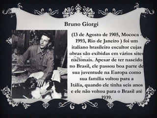 Bruno Giorgi
  (13 de Agosto de 1905, Mococa -
    1993, Rio de Janeiro ) foi um
  italiano brasileiro escultor cujas
 obras são exibidas em vários sites
  nacionais. Apesar de ter nascido
 no Brasil, ele passou boa parte de
   sua juventude na Europa como
       sua família voltou para a
 Itália, quando ele tinha seis anos
  e ele não voltou para o Brasil até
                 1939.
 