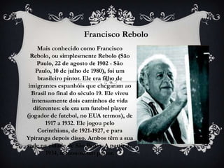 Francisco Rebolo
     Mais conhecido como Francisco
  Rebolo, ou simplesmente Rebolo (São
    Paulo, 22 de agosto de 1902 - São
    Paulo, 10 de julho de 1980), foi um
     brasileiro pintor. Ele era filho de
 imigrantes espanhóis que chegaram ao
  Brasil no final do século 19. Ele viveu
  intensamente dois caminhos de vida
   diferentes: ele era um futebol player
(jogador de futebol, no EUA termos), de
        1917 a 1932. Ele jogou pelo
     Corinthians, de 1921-1927, e para
Ypiranga depois disso. Ambos têm a sua
sede na cidade de São Paulo. A partir de
        1934, tornou-se um pintor.
 