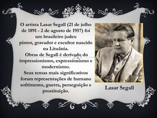 O artista Lasar Segall (21 de julho
  de 1891 - 2 de agosto de 1957) foi
        um brasileiro judeu
pintor, gravador e escultor nascido
             na Lituânia.
    Obras de Segall é derivado do
impressionismo, expressionismo e
            modernismo.
   Seus temas mais significativos
 foram representações de humano
 sofrimento, guerra, perseguição e
                                       Lasar Segall
             prostituição.
 