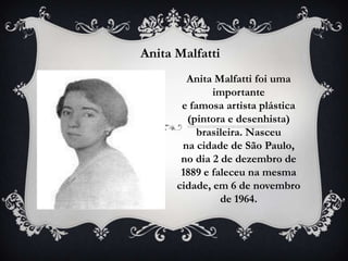 Anita Malfatti
        Anita Malfatti foi uma
              importante
       e famosa artista plástica
        (pintora e desenhista)
           brasileira. Nasceu
       na cidade de São Paulo,
       no dia 2 de dezembro de
       1889 e faleceu na mesma
      cidade, em 6 de novembro
                de 1964.
 