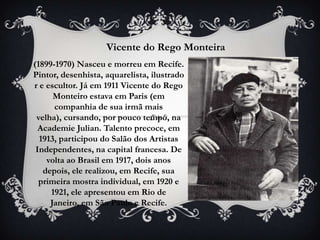Vicente do Rego Monteira
(1899-1970) Nasceu e morreu em Recife.
Pintor, desenhista, aquarelista, ilustrado
r e escultor. Já em 1911 Vicente do Rego
      Monteiro estava em Paris (em
      companhia de sua irmã mais
 velha), cursando, por pouco tempo, na
  Academie Julian. Talento precoce, em
  1913, participou do Salão dos Artistas
 Independentes, na capital francesa. De
    volta ao Brasil em 1917, dois anos
   depois, ele realizou, em Recife, sua
  primeira mostra individual, em 1920 e
     1921, ele apresentou em Rio de
     Janeiro, em São Paulo e Recife.
 