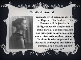 Tarsila do Amaral
    (nascida em 01 setembro de 1886
     em Capivari, São Paulo, -. d São
        Paulo em 17 de janeiro de
     1973), conhecida simplesmente
     como Tarsila, é considerada um
    dos principais da América Latina
   modernista artistas, descrito como
     “o pintor brasileiro que melhor
   alcançada aspirações brasileiras de
      expressão nacionalista em um
             estilo moderno”.
 