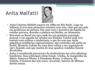 Anita Malfatti

• Anita Catarina Malfatti nasceu em 1889 em São Paulo. Logo na
  infância já teve seus primeiros contatos com arte, visto que sua mãe
  era professora de pintura. Em 1910 com o incentivo da família foi
  estudar gravura, desenho e pintura em Berlim, na Alemanha.
• Retornou ao Brasil em 1914 onde fez sua primeira exposição
  pessoal, e em seguida foi estudar nos Estados Unidos onde teve
  contato com artistas e intelectuais, o que fez com que Anita
  adquirisse tendências expressionistas, não existentes até então no
  Brasil. Monteiro Lobato fez uma dura crítica a sua exposição de
  1917, fazendo com que muitos de seus quadros vendidos fossem
  devolvidos.
• Anita é considerada precursora do modernismo nas artes plásticas
  brasileiras. Suas principais obras foram: A boba, As margaridas de
  Mário, Natureza Morta, A Estudante Russa, A chinesa, Nu
  Cubista, O homem das sete cores, Arvoredo, Interior de Mônaco
  dentre outras.
 