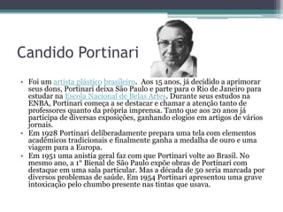 Candido Portinari
• Foi um artista plástico brasileiro. Aos 15 anos, já decidido a aprimorar
  seus dons, Portinari deixa São Paulo e parte para o Rio de Janeiro para
  estudar na Escola Nacional de Belas Artes. Durante seus estudos na
  ENBA, Portinari começa a se destacar e chamar a atenção tanto de
  professores quanto da própria imprensa. Tanto que aos 20 anos já
  participa de diversas exposições, ganhando elogios em artigos de vários
  jornais.
• Em 1928 Portinari deliberadamente prepara uma tela com elementos
  acadêmicos tradicionais e finalmente ganha a medalha de ouro e uma
  viagem para a Europa.
• Em 1951 uma anistia geral faz com que Portinari volte ao Brasil. No
  mesmo ano, a 1° Bienal de São Paulo expõe obras de Portinari com
  destaque em uma sala particular. Mas a década de 50 seria marcada por
  diversos problemas de saúde. Em 1954 Portinari apresentou uma grave
  intoxicação pelo chumbo presente nas tintas que usava.
 