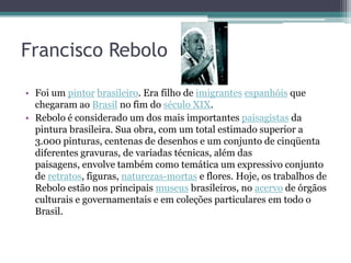 Francisco Rebolo

• Foi um pintor brasileiro. Era filho de imigrantes espanhóis que
  chegaram ao Brasil no fim do século XIX.
• Rebolo é considerado um dos mais importantes paisagistas da
  pintura brasileira. Sua obra, com um total estimado superior a
  3.000 pinturas, centenas de desenhos e um conjunto de cinqüenta
  diferentes gravuras, de variadas técnicas, além das
  paisagens, envolve também como temática um expressivo conjunto
  de retratos, figuras, naturezas-mortas e flores. Hoje, os trabalhos de
  Rebolo estão nos principais museus brasileiros, no acervo de órgãos
  culturais e governamentais e em coleções particulares em todo o
  Brasil.
 