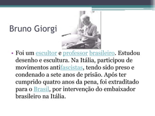 Bruno Giorgi

• Foi um escultor e professor brasileiro. Estudou
  desenho e escultura. Na Itália, participou de
  movimentos antifascistas, tendo sido preso e
  condenado a sete anos de prisão. Após ter
  cumprido quatro anos da pena, foi extraditado
  para o Brasil, por intervenção do embaixador
  brasileiro na Itália.
 